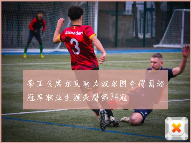 蒂亚戈席尔瓦助力波尔图夺得葡超冠军职业生涯荣膺第34冠